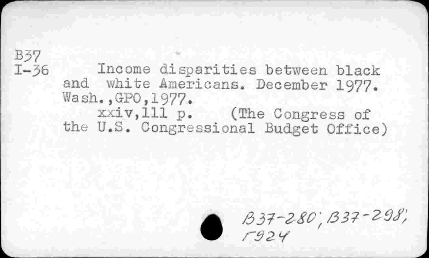 ﻿B37 1-36
Income disparities between black and white Americans. December 1977« Wash. ,CPC,1977.
xxiVjlll p. (The Congress of the U.S. Congressional Budget Office)
rs 2 /